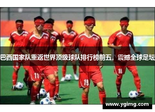 巴西国家队重返世界顶级球队排行榜前五，震撼全球足坛